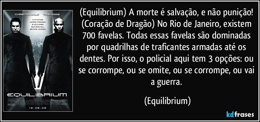 (Equilibrium)  A morte é salvação, e não punição! (Coração de Dragão) No Rio de Janeiro, existem 700 favelas. Todas essas favelas são dominadas por quadrilhas de traficantes armadas até os dentes. Por isso, o policial aqui tem 3 opções: ou se corrompe, ou se omite, ou se corrompe, ou vai a guerra. (Equilibrium)