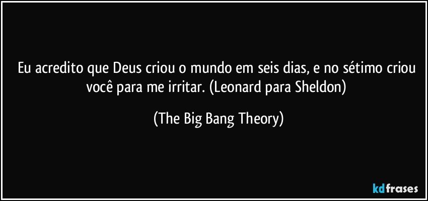 Eu acredito que Deus criou o mundo em seis dias, e no sétimo criou você para me irritar. (Leonard para Sheldon) (The Big Bang Theory)