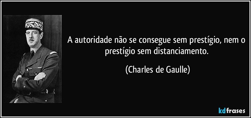 A autoridade não se consegue sem prestígio, nem o prestígio sem distanciamento. (Charles de Gaulle)