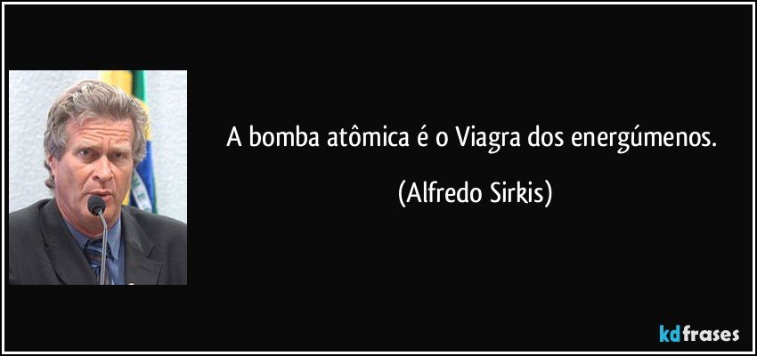 A bomba atômica é o Viagra dos energúmenos. (Alfredo Sirkis)