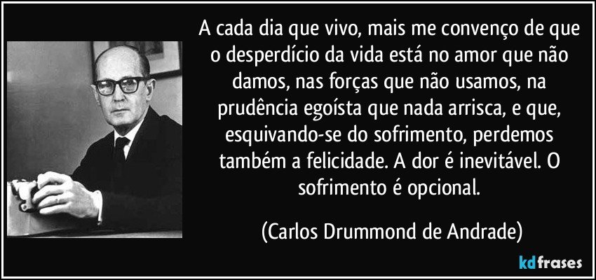 A cada dia que vivo, mais me convenço de que o desperdício da vida está no amor que não damos, nas forças que não usamos, na prudência egoísta que nada arrisca, e que, esquivando-se do sofrimento, perdemos também a felicidade. A dor é inevitável. O sofrimento é opcional. (Carlos Drummond de Andrade)