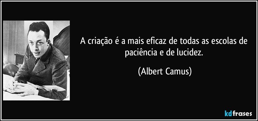 A criação é a mais eficaz de todas as escolas de paciência e de lucidez. (Albert Camus)