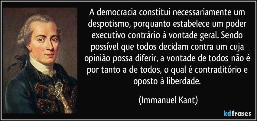 A democracia constitui necessariamente um despotismo, porquanto estabelece um poder executivo contrário à vontade geral. Sendo possível que todos decidam contra um cuja opinião possa diferir, a vontade de todos não é por tanto a de todos, o qual é contraditório e oposto à liberdade. (Immanuel Kant)