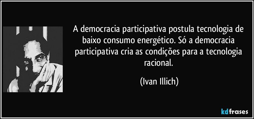 A democracia participativa postula tecnologia de baixo consumo energético. Só a democracia participativa cria as condições para a tecnologia racional. (Ivan Illich)