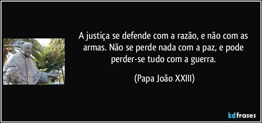 A justiça se defende com a razão, e não com as armas. Não se perde nada com a paz, e pode perder-se tudo com a guerra. (Papa João XXIII)