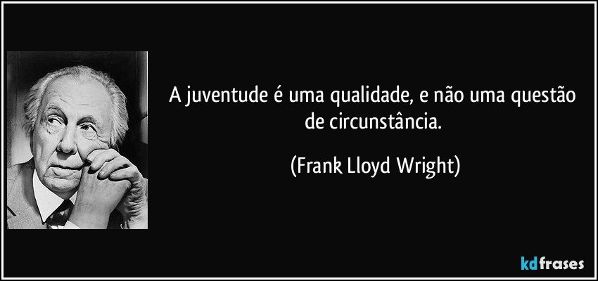 A juventude é uma qualidade, e não uma questão de circunstância. (Frank Lloyd Wright)
