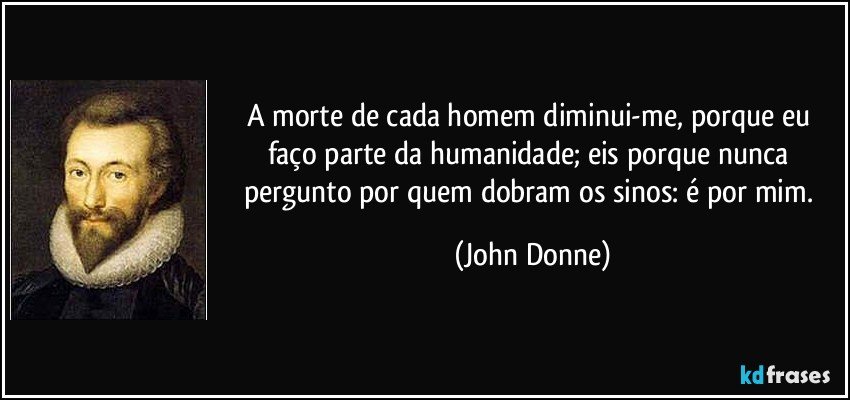 A morte de cada homem diminui-me, porque eu faço parte da humanidade; eis porque nunca pergunto por quem dobram os sinos: é por mim. (John Donne)