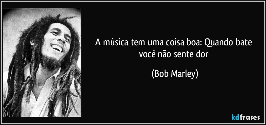 A música tem uma coisa boa: Quando bate você não sente dor (Bob Marley)