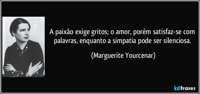 A paixão exige gritos; o amor, porém satisfaz-se com palavras, enquanto a simpatia pode ser silenciosa. (Marguerite Yourcenar)