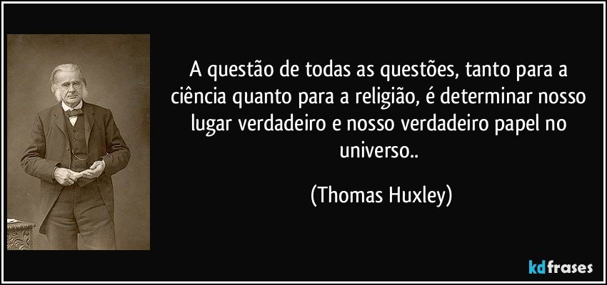 A questão de todas as questões, tanto para a ciência quanto para a religião, é determinar nosso lugar verdadeiro e nosso verdadeiro papel no universo.. (Thomas Huxley)