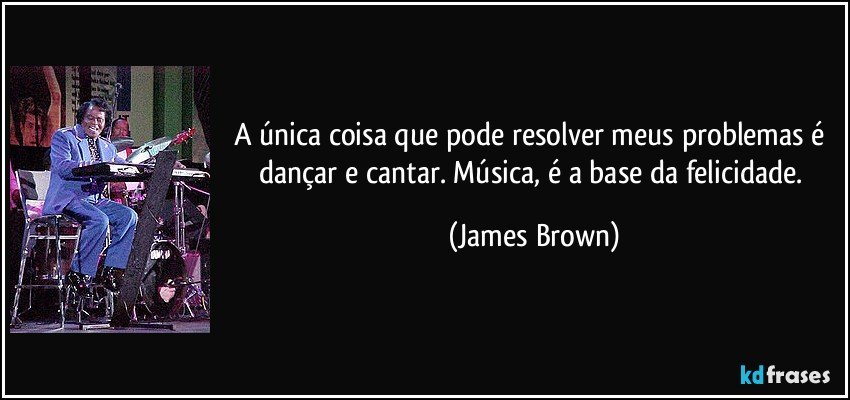 A única coisa que pode resolver meus problemas é dançar e cantar. Música, é a base da felicidade. (James Brown)