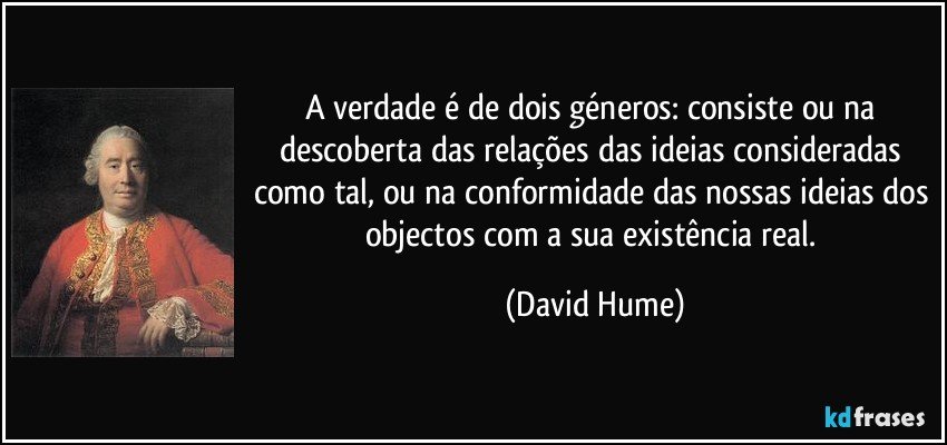 A verdade é de dois géneros: consiste ou na descoberta das relações das ideias consideradas como tal, ou na conformidade das nossas ideias dos objectos com a sua existência real. (David Hume)