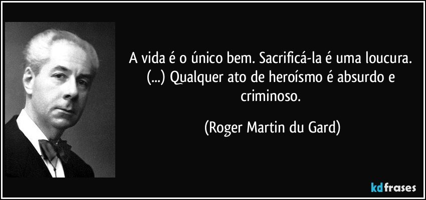 A vida é o único bem. Sacrificá-la é uma loucura. (...) Qualquer ato de heroísmo é absurdo e criminoso. (Roger Martin du Gard)