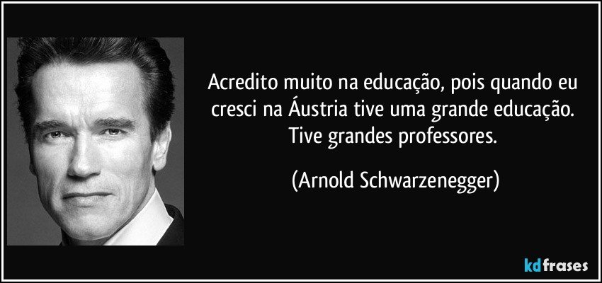 Acredito muito na educação, pois quando eu cresci na Áustria tive uma grande educação. Tive grandes professores. (Arnold Schwarzenegger)