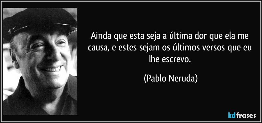 Ainda que esta seja a última dor que ela me causa, e estes sejam os últimos versos que eu lhe escrevo. (Pablo Neruda)