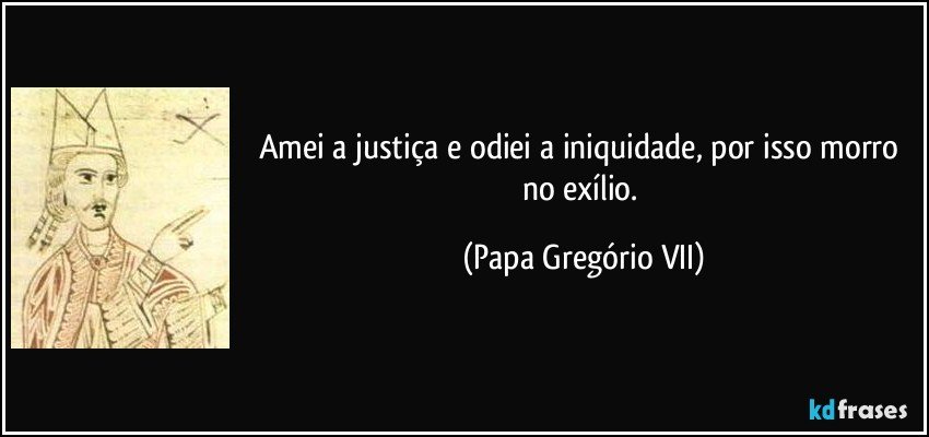 Amei a justiça e odiei a iniquidade, por isso morro no exílio. (Papa Gregório VII)
