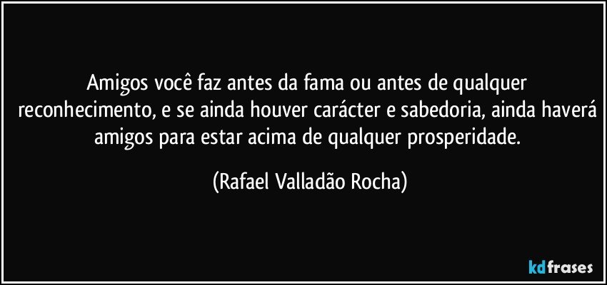 Amigos você faz antes da fama ou antes de qualquer reconhecimento, e se ainda houver carácter e sabedoria, ainda haverá amigos para estar acima de qualquer prosperidade. (Rafael Valladão Rocha)