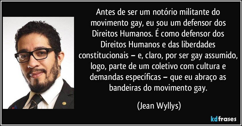 Antes de ser um notório militante do movimento gay, eu sou um defensor dos Direitos Humanos. É como defensor dos Direitos Humanos e das liberdades constitucionais – e, claro, por ser gay assumido, logo, parte de um coletivo com cultura e demandas específicas – que eu abraço as bandeiras do movimento gay. (Jean Wyllys)