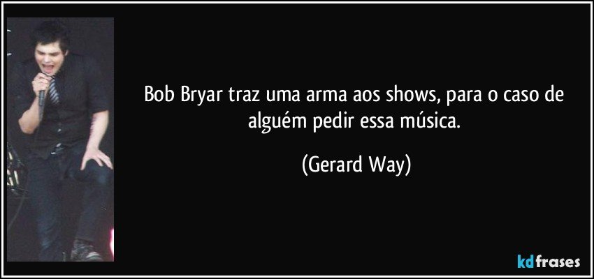 Bob Bryar traz uma arma aos shows, para o caso de alguém pedir essa música. (Gerard Way)