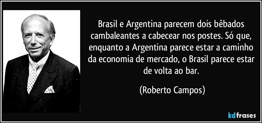 Brasil e Argentina parecem dois bêbados cambaleantes a cabecear nos postes. Só que, enquanto a Argentina parece estar a caminho da economia de mercado, o Brasil parece estar de volta ao bar. (Roberto Campos)