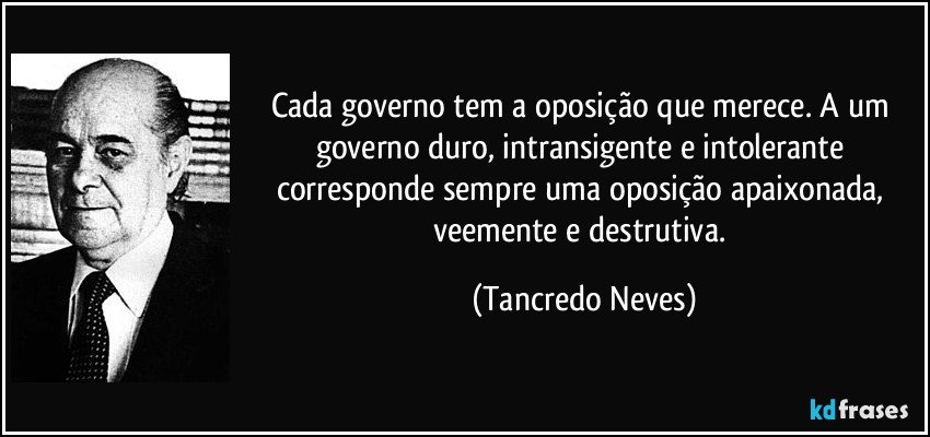 Cada governo tem a oposição que merece. A um governo duro, intransigente e intolerante corresponde sempre uma oposição apaixonada, veemente e destrutiva. (Tancredo Neves)