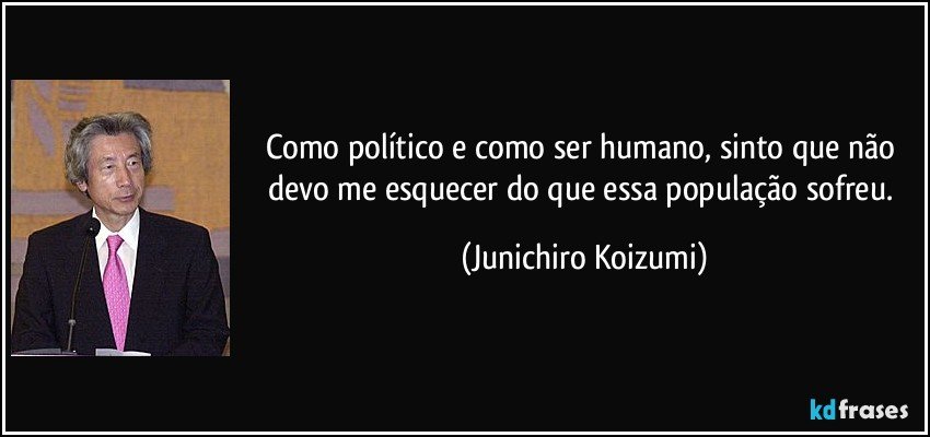 Como político e como ser humano, sinto que não devo me esquecer do que essa população sofreu. (Junichiro Koizumi)
