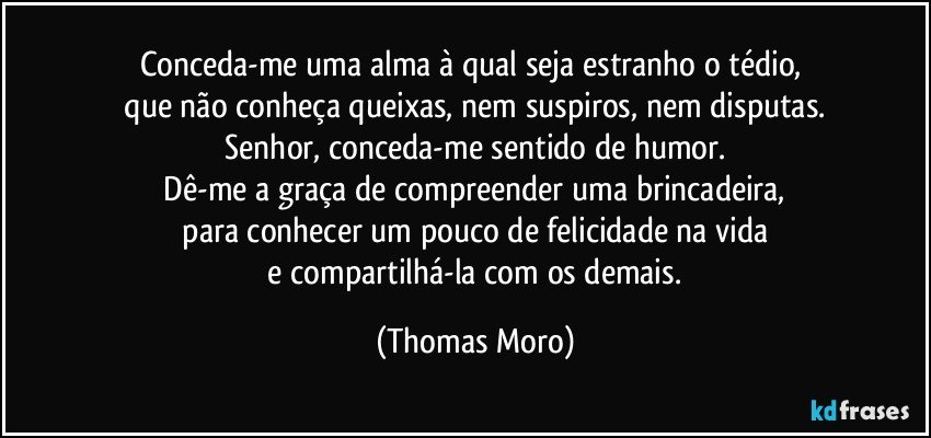 Conceda-me uma alma à qual seja estranho o tédio, 
 que não conheça queixas, nem suspiros, nem disputas. 
 Senhor, conceda-me sentido de humor. 
 Dê-me a graça de compreender uma brincadeira, 
 para conhecer um pouco de felicidade na vida 
 e compartilhá-la com os demais. (Thomas Moro)