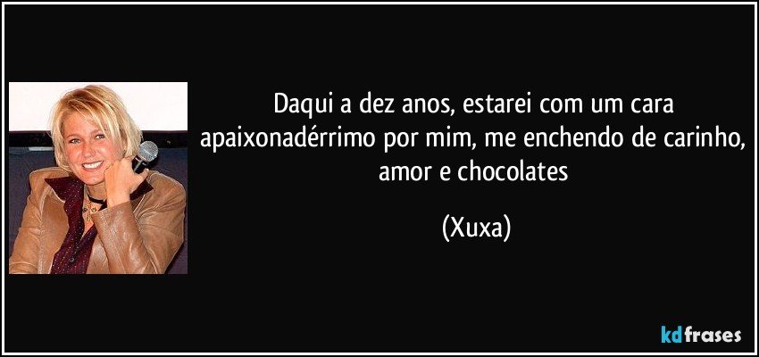 Daqui a dez anos, estarei com um cara apaixonadérrimo por mim, me enchendo de carinho, amor e chocolates (Xuxa)