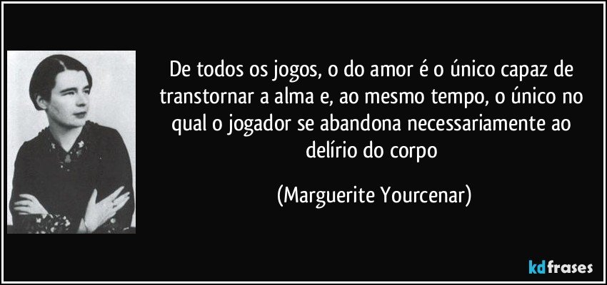 De todos os jogos, o do amor é o único capaz de transtornar a alma e, ao mesmo tempo, o único no qual o jogador se abandona necessariamente ao delírio do corpo (Marguerite Yourcenar)