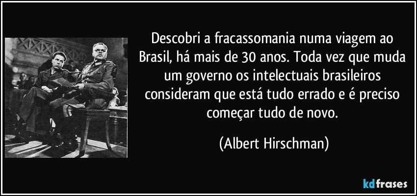 Descobri a fracassomania numa viagem ao Brasil, há mais de 30 anos. Toda vez que muda um governo os intelectuais brasileiros consideram que está tudo errado e é preciso começar tudo de novo. (Albert Hirschman)