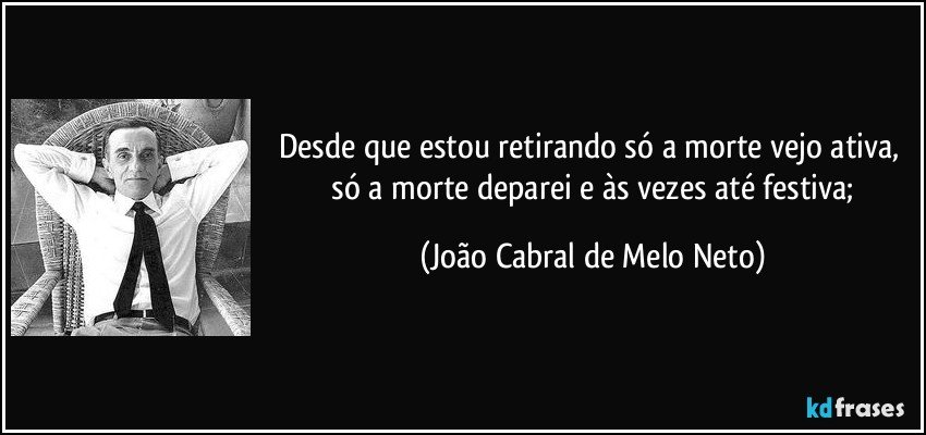 Desde que estou retirando / só a morte vejo ativa, / só a morte deparei / e às vezes até festiva; (João Cabral de Melo Neto)