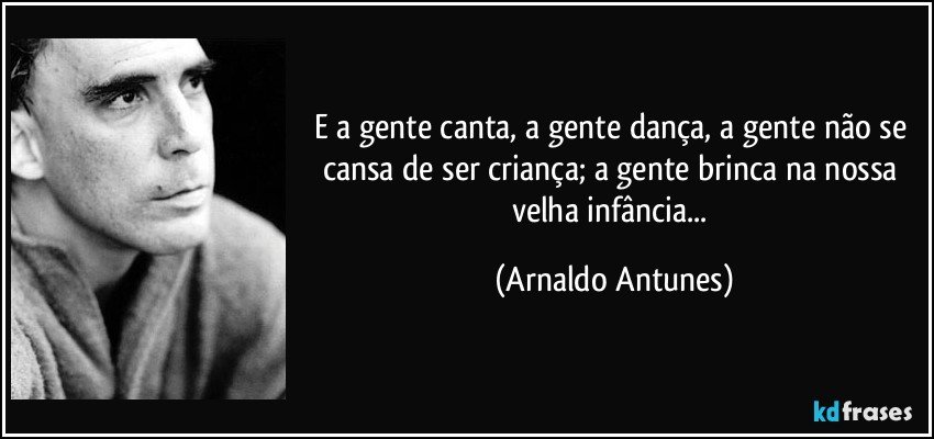 E a gente canta, a gente dança, a gente não se cansa de ser criança; a gente brinca na nossa velha infância... (Arnaldo Antunes)