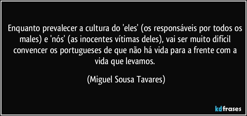 Enquanto prevalecer a cultura do 'eles' (os responsáveis por todos os males) e 'nós' (as inocentes vítimas deles), vai ser muito difícil convencer os portugueses de que não há vida para a frente com a vida que levamos. (Miguel Sousa Tavares)