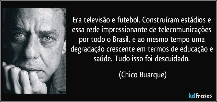 Era televisão e futebol. Construíram estádios e essa rede impressionante de telecomunicações por todo o Brasil, e ao mesmo tempo uma degradação crescente em termos de educação e saúde. Tudo isso foi descuidado. (Chico Buarque)
