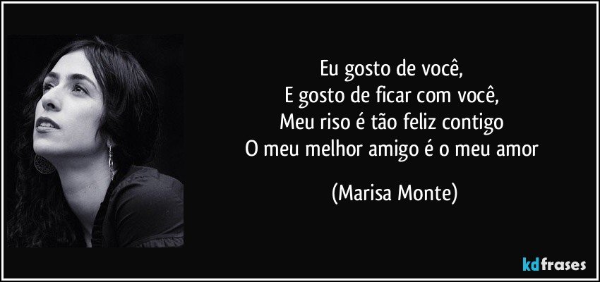 Eu gosto de você, 
E gosto de ficar com você, 
Meu riso é tão feliz contigo 
O meu melhor amigo é o meu amor (Marisa Monte)