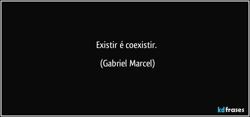 Existir é coexistir. (Gabriel Marcel)