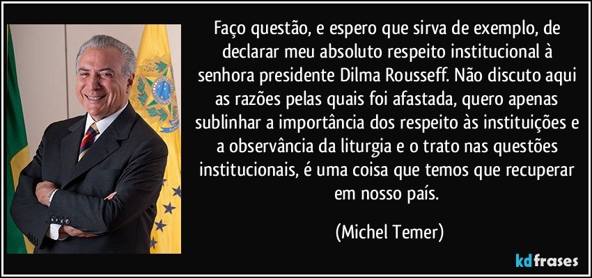 Faço questão, e espero que sirva de exemplo, de declarar meu absoluto respeito institucional à senhora presidente Dilma Rousseff. Não discuto aqui as razões pelas quais foi afastada, quero apenas sublinhar a importância dos respeito às instituições e a observância da liturgia e o trato nas questões institucionais, é uma coisa que temos que recuperar em nosso país. (Michel Temer)