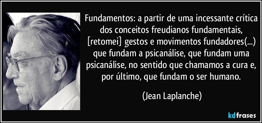 Fundamentos: a partir de uma incessante crítica dos conceitos freudianos fundamentais, [retomei] gestos e movimentos fundadores(...) que fundam a psicanálise, que fundam uma psicanálise, no sentido que chamamos a cura e, por último, que fundam o ser humano. (Jean Laplanche)