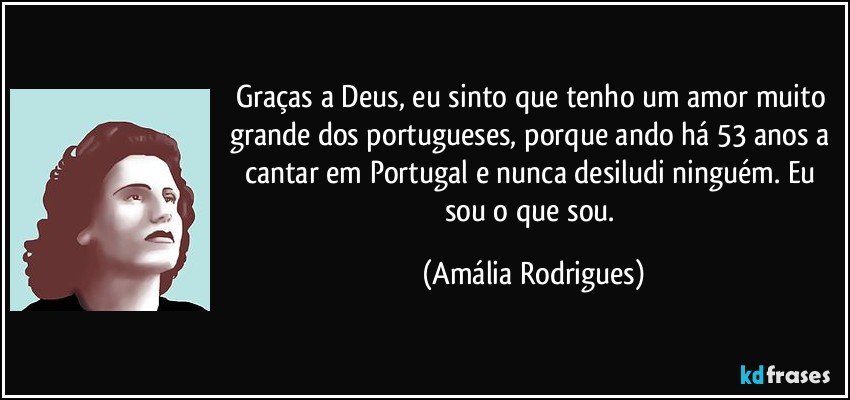 Graças a Deus, eu sinto que tenho um amor muito grande dos portugueses, porque ando há 53 anos a cantar em Portugal e nunca desiludi ninguém. Eu sou o que sou. (Amália Rodrigues)