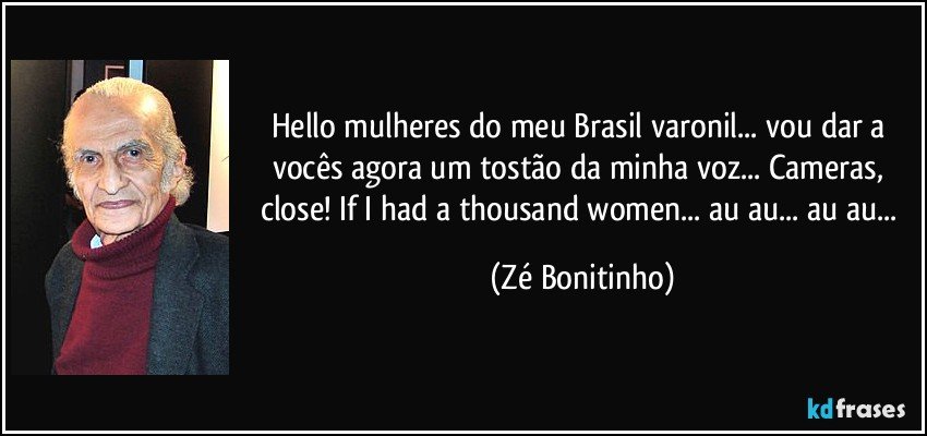 Hello mulheres do meu Brasil varonil... vou dar a vocês agora um tostão da minha voz... Cameras, close! If I had a thousand women... au au... au au... (Zé Bonitinho)