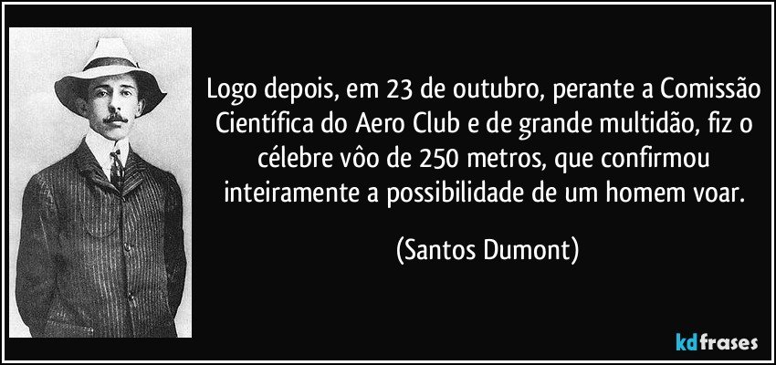 Logo depois, em 23 de outubro, perante a Comissão Científica do Aero Club e de grande multidão, fiz o célebre vôo de 250 metros, que confirmou inteiramente a possibilidade de um homem voar. (Santos Dumont)