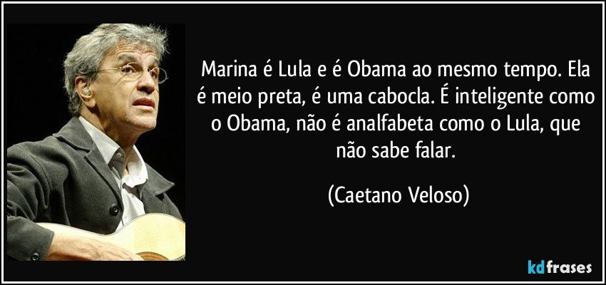 Marina é Lula e é Obama ao mesmo tempo. Ela é meio preta, é uma cabocla. É inteligente como o Obama, não é analfabeta como o Lula, que não sabe falar. (Caetano Veloso)