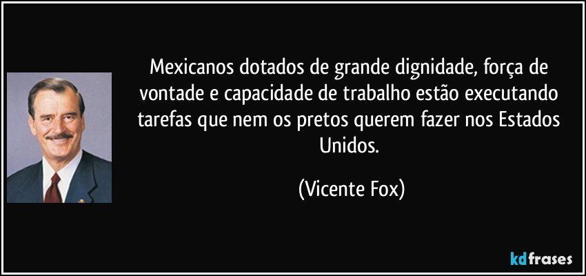 Mexicanos dotados de grande dignidade, força de vontade e capacidade de trabalho estão executando tarefas que nem os pretos querem fazer nos Estados Unidos. (Vicente Fox)