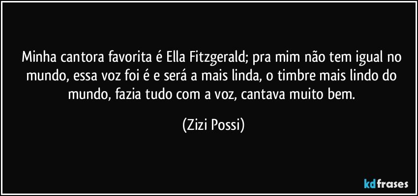 Minha cantora favorita é Ella Fitzgerald; pra mim não tem igual no mundo, essa voz foi é e será a mais linda, o timbre mais lindo do mundo, fazia tudo com a voz, cantava muito bem. (Zizi Possi)