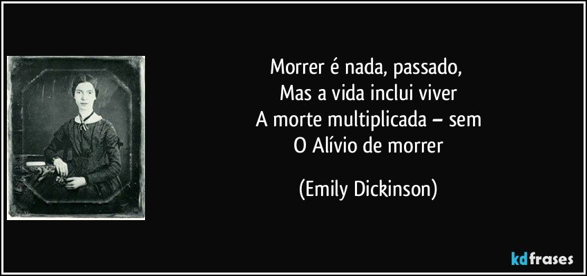 Morrer é nada, passado, 
 Mas a vida inclui viver 
 A morte multiplicada – sem 
 O Alívio de morrer (Emily Dickinson)