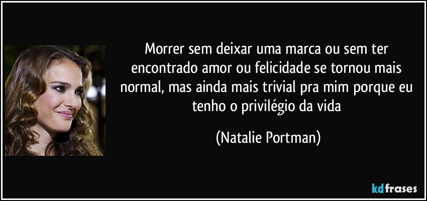 Morrer sem deixar uma marca ou sem ter encontrado amor ou felicidade se tornou mais normal, mas ainda mais trivial pra mim porque eu tenho o privilégio da vida (Natalie Portman)