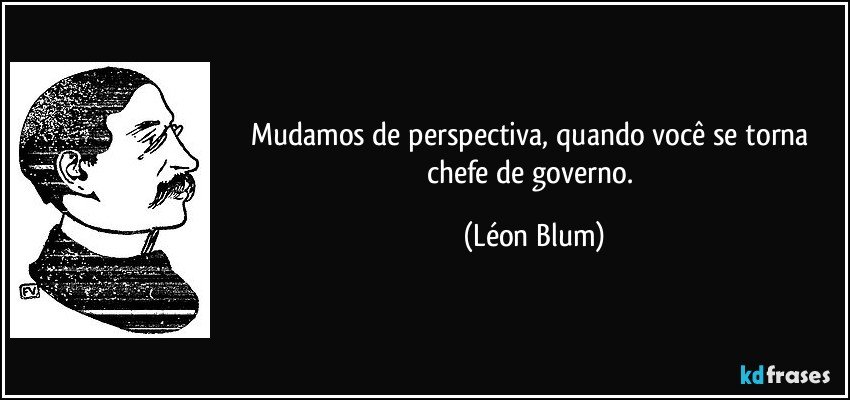 Mudamos de perspectiva, quando você se torna chefe de governo. (Léon Blum)