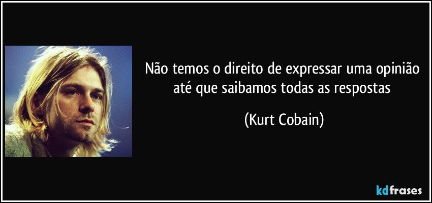 Não temos o direito de expressar uma opinião até que saibamos todas as respostas (Kurt Cobain)