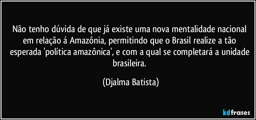 Não tenho dúvida de que já existe uma nova mentalidade nacional em relação á Amazônia, permitindo que o Brasil realize a tão esperada 'política amazônica', e com a qual se completará a unidade brasileira. (Djalma Batista)
