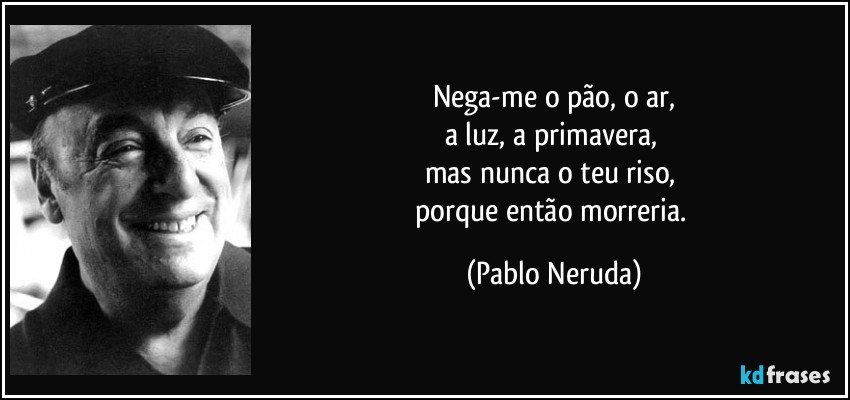 Nega-me o pão, o ar,
a luz, a primavera, 
mas nunca o teu riso, 
porque então morreria. (Pablo Neruda)